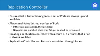 Replication Controller
• Ensures	that	a	Pod	or	homogeneous	set	of	Pods	are	always	up	and	
available	
• Always	maintains	desired	number	of	Pods	
• If	there	are	excess	Pods,	they	get	killed	
• New	pods	are	launched	when	they	fail,	get	deleted,	or	terminated	
• Creating	a	replication	controller	with	a	count	of	1	ensures	that	a	Pod	
is	always	available	
• Replication	Controller	and	Pods	are	associated	through	Labels	
 