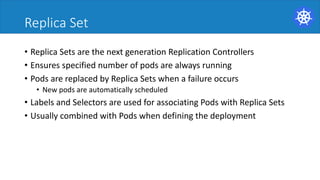Replica Set
• Replica	Sets	are	the	next	generation	Replication	Controllers	
• Ensures	specified	number	of	pods	are	always	running	
• Pods	are	replaced	by	Replica	Sets	when	a	failure	occurs	
• New	pods	are	automatically	scheduled	
• Labels	and	Selectors	are	used	for	associating	Pods	with	Replica	Sets	
• Usually	combined	with	Pods	when	defining	the	deployment	
 