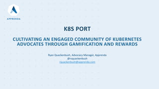 K8S PORT
CULTIVATING AN ENGAGED COMMUNITY OF KUBERNETES
ADVOCATES THROUGH GAMIFICATION AND REWARDS
Ryan Quackenbush, Advocacy Manager, Apprenda
@rsquackenbush
rquackenbush@apprenda.com
 