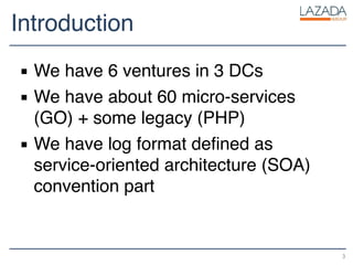 Introduction
▪ We have 6 ventures in 3 DCs
▪ We have about 60 micro-services
(GO) + some legacy (PHP)
▪ We have log format defined as
service-oriented architecture (SOA)
convention part
3
 