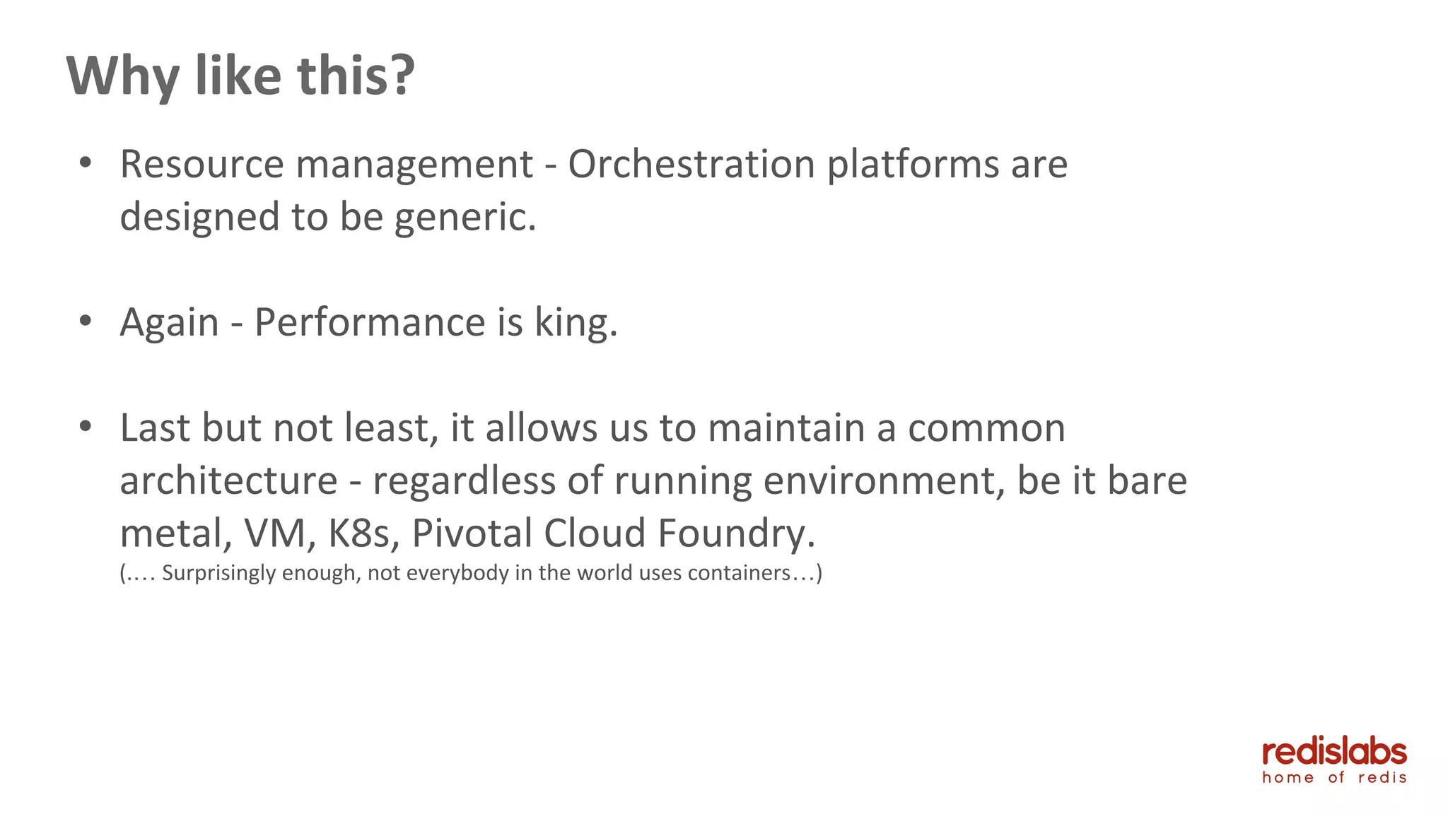 Why like this?
• Resource management - Orchestration platforms are
designed to be generic.
• Again - Performance is king.
• Last but not least, it allows us to maintain a common
architecture - regardless of running environment, be it bare
metal, VM, K8s, Pivotal Cloud Foundry.
(.… Surprisingly enough, not everybody in the world uses containers…)
 