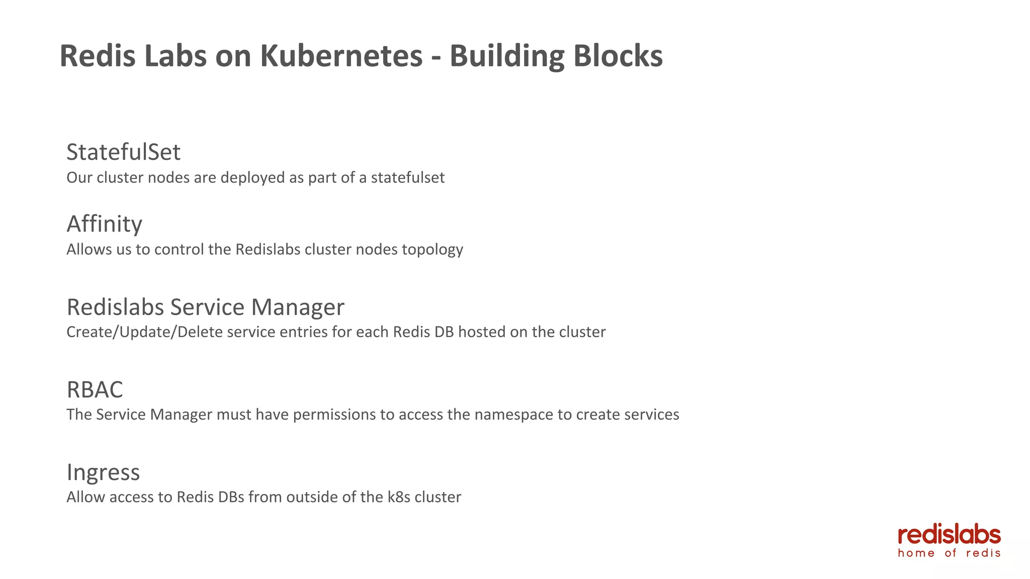 StatefulSet
Our cluster nodes are deployed as part of a statefulset
Affinity
Allows us to control the Redislabs cluster nodes topology
Redislabs Service Manager
Create/Update/Delete service entries for each Redis DB hosted on the cluster
RBAC
The Service Manager must have permissions to access the namespace to create services
Ingress
Allow access to Redis DBs from outside of the k8s cluster
17
Redis Labs on Kubernetes - Building Blocks
 