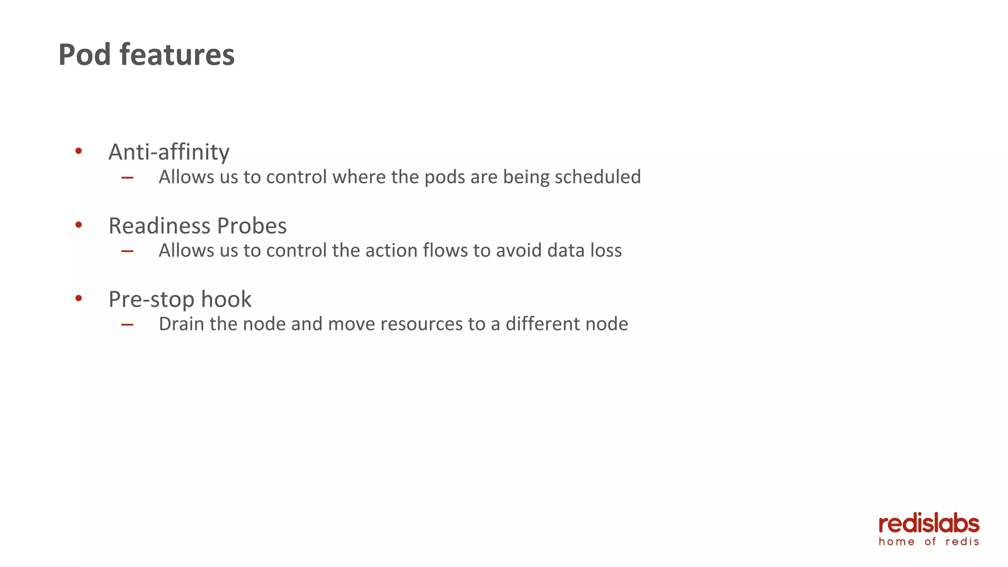 Pod features
• Anti-affinity
– Allows us to control where the pods are being scheduled
• Readiness Probes
– Allows us to control the action flows to avoid data loss
• Pre-stop hook
– Drain the node and move resources to a different node
 