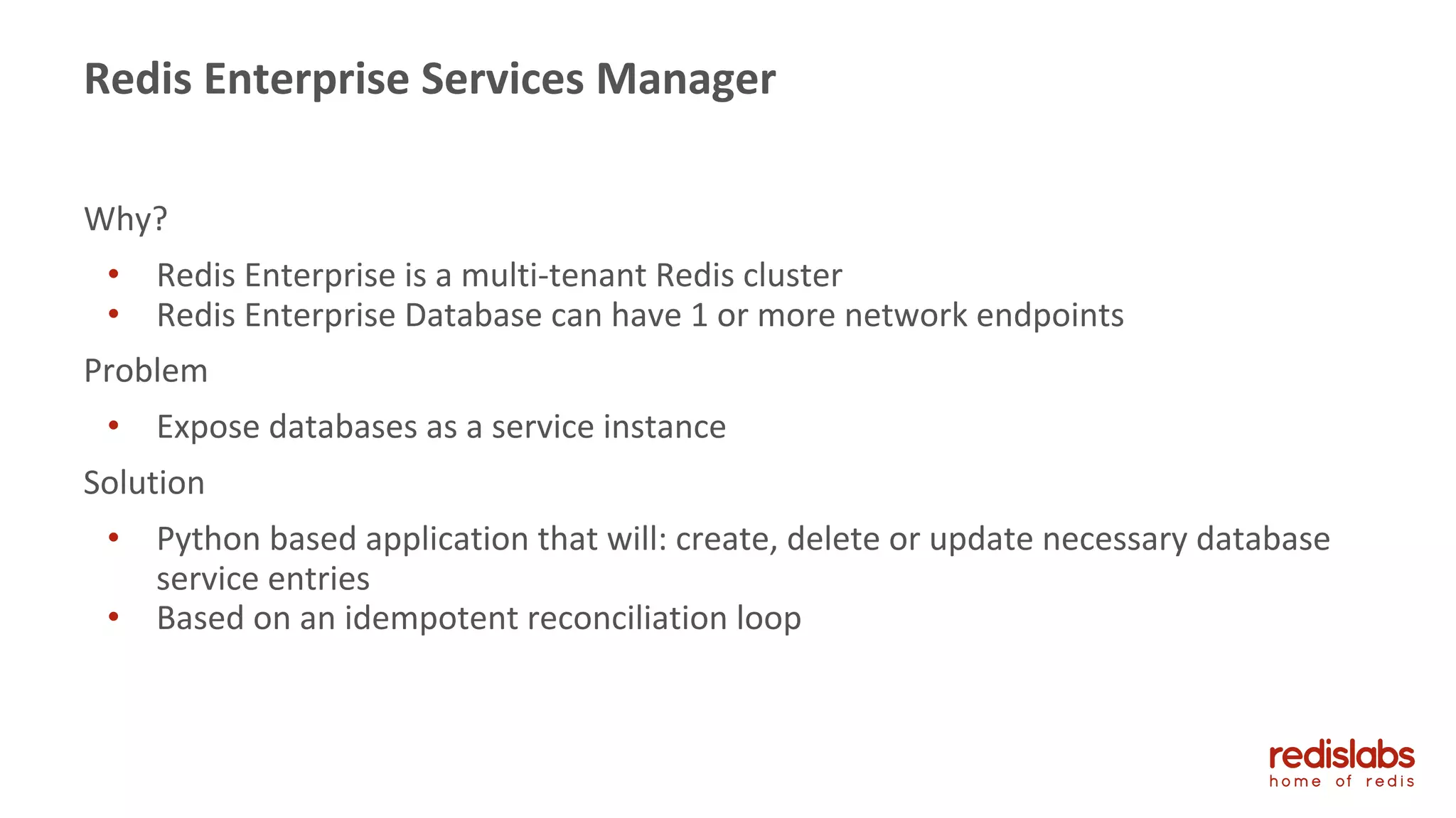 Why?
• Redis Enterprise is a multi-tenant Redis cluster
• Redis Enterprise Database can have 1 or more network endpoints
Problem
• Expose databases as a service instance
Solution
• Python based application that will: create, delete or update necessary database
service entries
• Based on an idempotent reconciliation loop
Redis Enterprise Services Manager
 