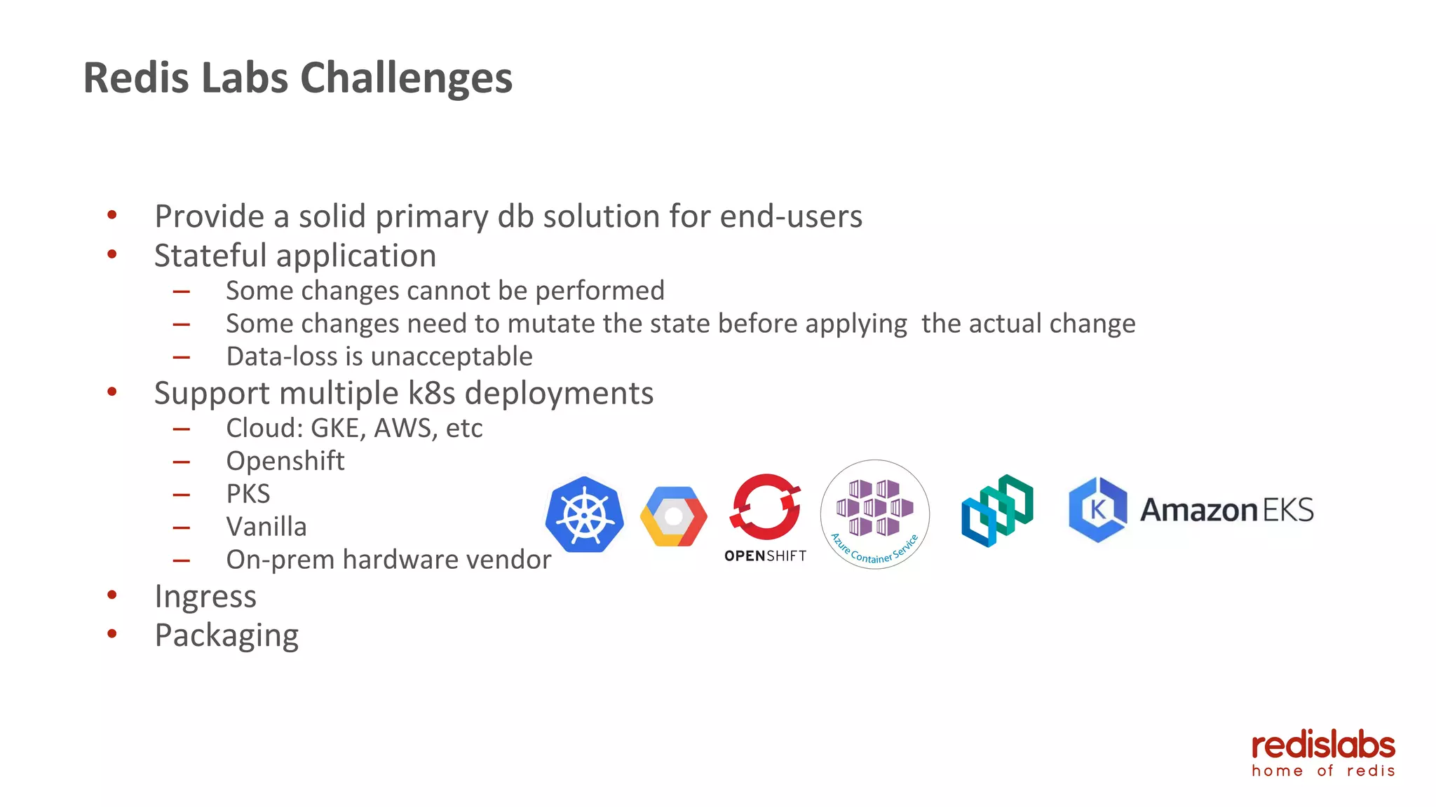 • Provide a solid primary db solution for end-users
• Stateful application
– Some changes cannot be performed
– Some changes need to mutate the state before applying the actual change
– Data-loss is unacceptable
• Support multiple k8s deployments
– Cloud: GKE, AWS, etc
– Openshift
– PKS
– Vanilla
– On-prem hardware vendor
• Ingress
• Packaging
Redis Labs Challenges
 
