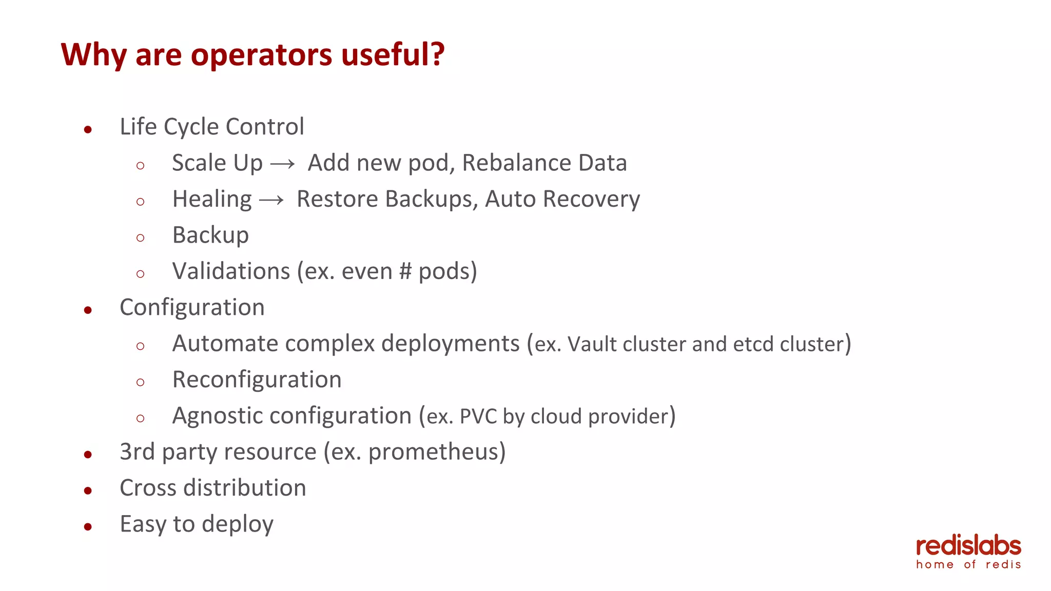 ● Life Cycle Control
○ Scale Up → Add new pod, Rebalance Data
○ Healing → Restore Backups, Auto Recovery
○ Backup
○ Validations (ex. even # pods)
● Configuration
○ Automate complex deployments (ex. Vault cluster and etcd cluster)
○ Reconfiguration
○ Agnostic configuration (ex. PVC by cloud provider)
● 3rd party resource (ex. prometheus)
● Cross distribution
● Easy to deploy
Why are operators useful?
 