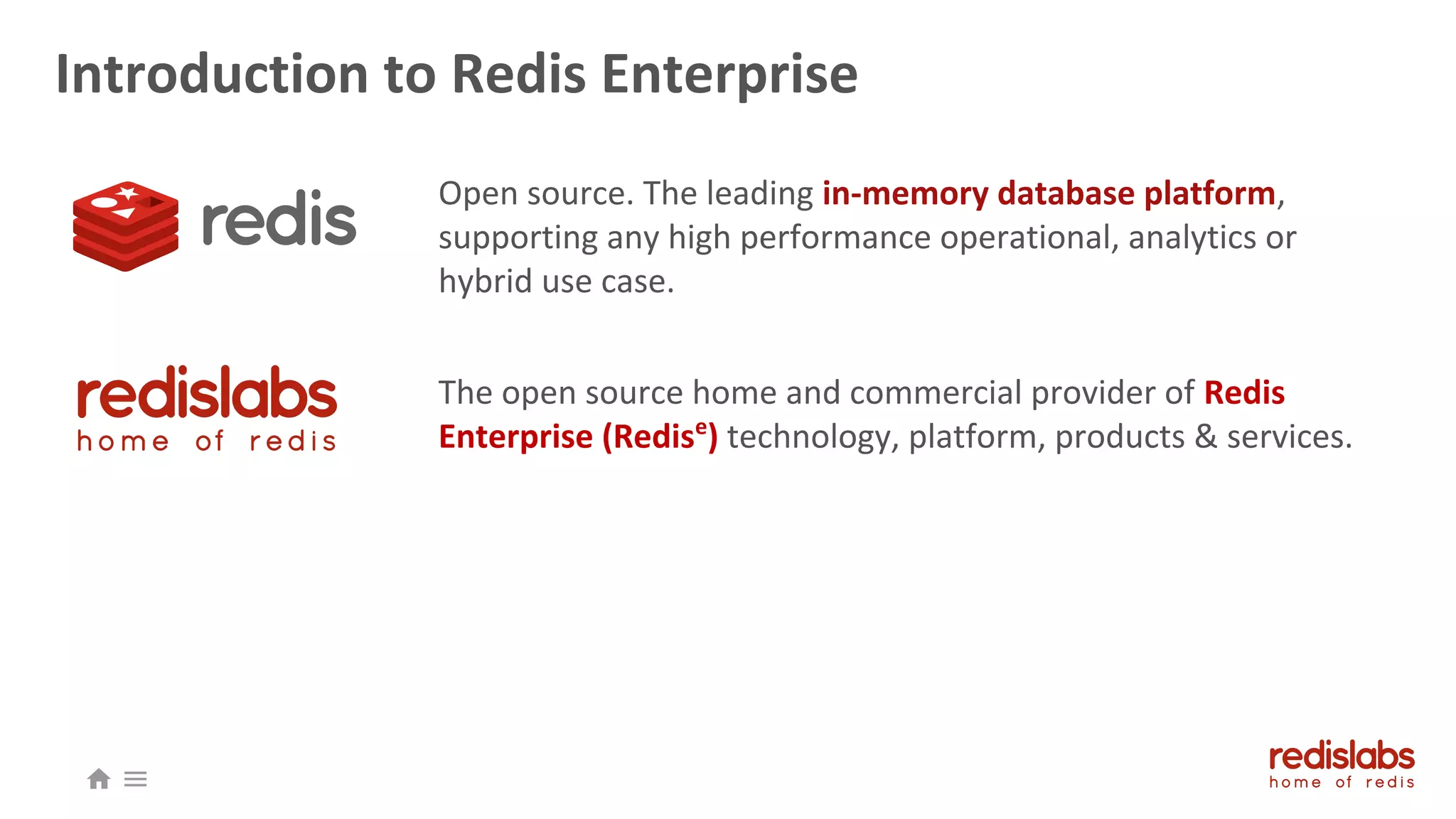 Introduction to Redis Enterprise
Open source. The leading in-memory database platform,
supporting any high performance operational, analytics or
hybrid use case.
The open source home and commercial provider of Redis
Enterprise (Redise
) technology, platform, products & services.
 