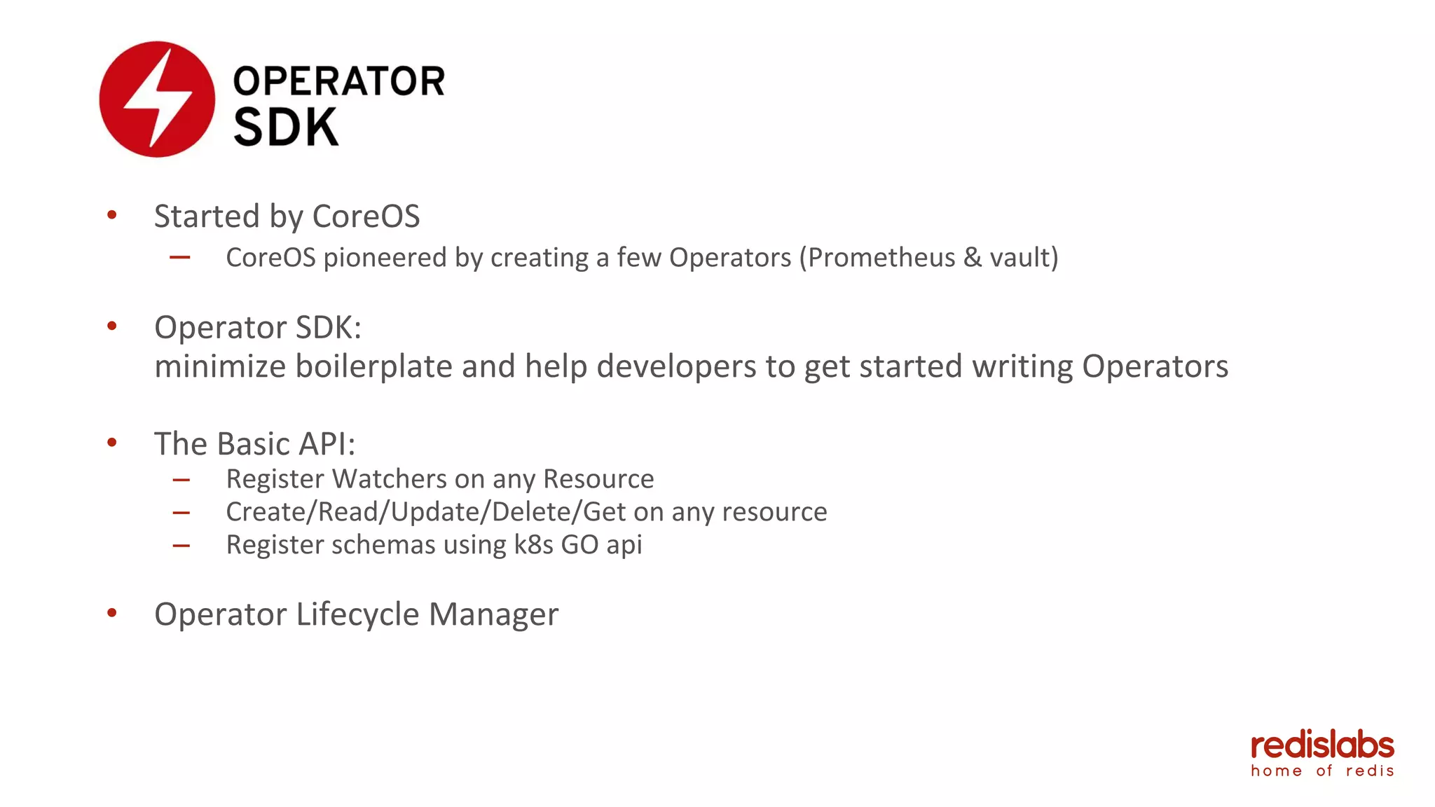• Started by CoreOS
– CoreOS pioneered by creating a few Operators (Prometheus & vault)
• Operator SDK:
minimize boilerplate and help developers to get started writing Operators
• The Basic API:
– Register Watchers on any Resource
– Create/Read/Update/Delete/Get on any resource
– Register schemas using k8s GO api
• Operator Lifecycle Manager
 
