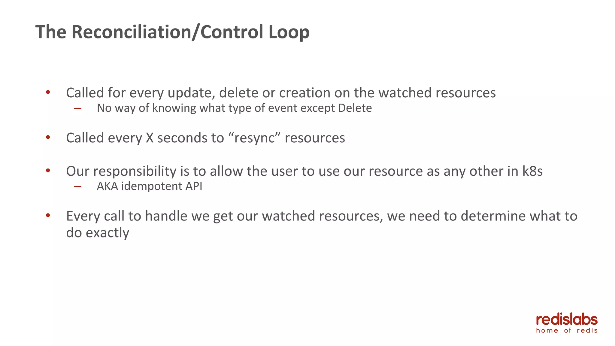 41
The Reconciliation/Control Loop
• Called for every update, delete or creation on the watched resources
– No way of knowing what type of event except Delete
• Called every X seconds to “resync” resources
• Our responsibility is to allow the user to use our resource as any other in k8s
– AKA idempotent API
• Every call to handle we get our watched resources, we need to determine what to
do exactly
 