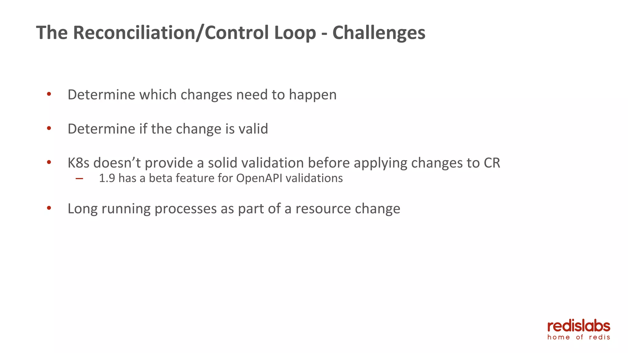 43
The Reconciliation/Control Loop - Challenges
• Determine which changes need to happen
• Determine if the change is valid
• K8s doesn’t provide a solid validation before applying changes to CR
– 1.9 has a beta feature for OpenAPI validations
• Long running processes as part of a resource change
 