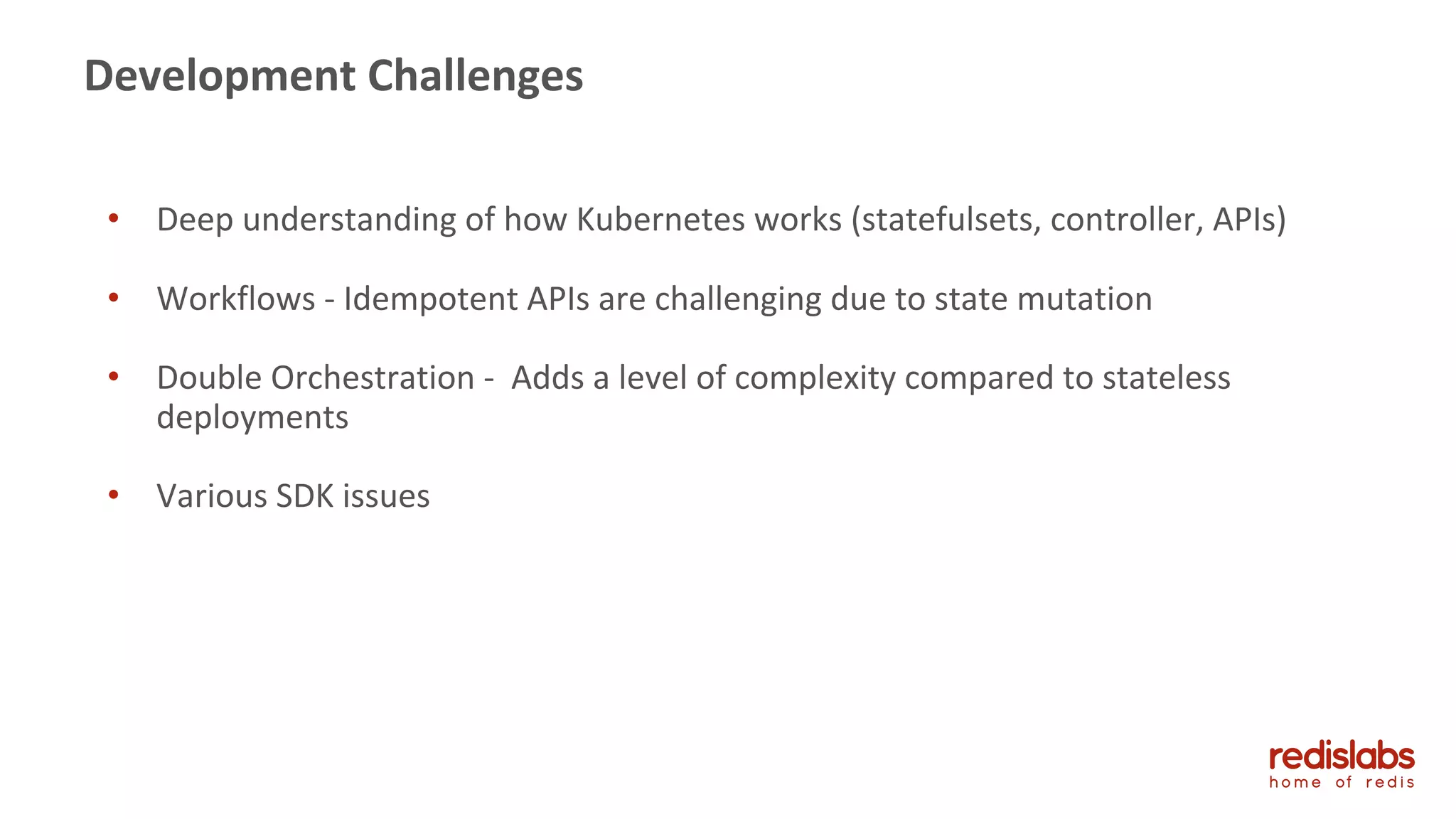 45
Development Challenges
• Deep understanding of how Kubernetes works (statefulsets, controller, APIs)
• Workflows - Idempotent APIs are challenging due to state mutation
• Double Orchestration - Adds a level of complexity compared to stateless
deployments
• Various SDK issues
 
