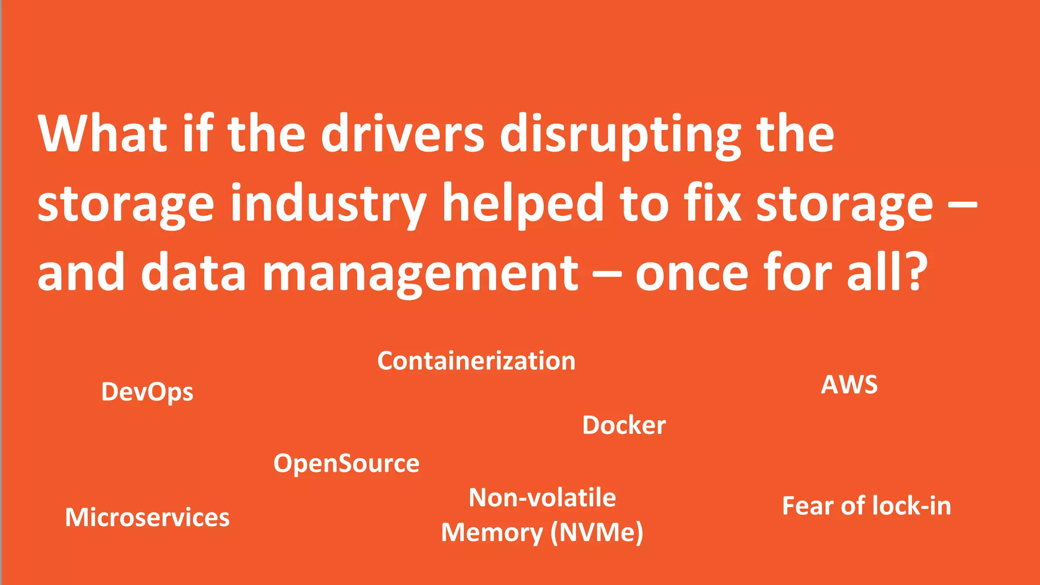 2017 Storage Developer Conference. © CloudByte Inc.. All Rights Reserved.
3
2017 CloudByte Inc. All Rights Reserved
What if the drivers disrupting the
storage industry helped to fix storage –
and data management – once for all?
DevOps
Containerization
Docker
AWS
Microservices
OpenSource
Non-volatile
Memory (NVMe)
Fear of lock-in
 