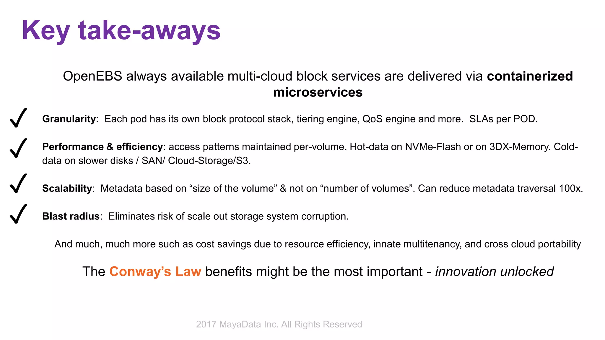Key take-aways
OpenEBS always available multi-cloud block services are delivered via containerized
microservices
Granularity: Each pod has its own block protocol stack, tiering engine, QoS engine and more. SLAs per POD.
Performance & efficiency: access patterns maintained per-volume. Hot-data on NVMe-Flash or on 3DX-Memory. Cold-
data on slower disks / SAN/ Cloud-Storage/S3.
Scalability: Metadata based on “size of the volume” & not on “number of volumes”. Can reduce metadata traversal 100x.
Blast radius: Eliminates risk of scale out storage system corruption.
And much, much more such as cost savings due to resource efficiency, innate multitenancy, and cross cloud portability
The Conway’s Law benefits might be the most important - innovation unlocked
✓
✓
✓
✓
2017 MayaData Inc. All Rights Reserved
 