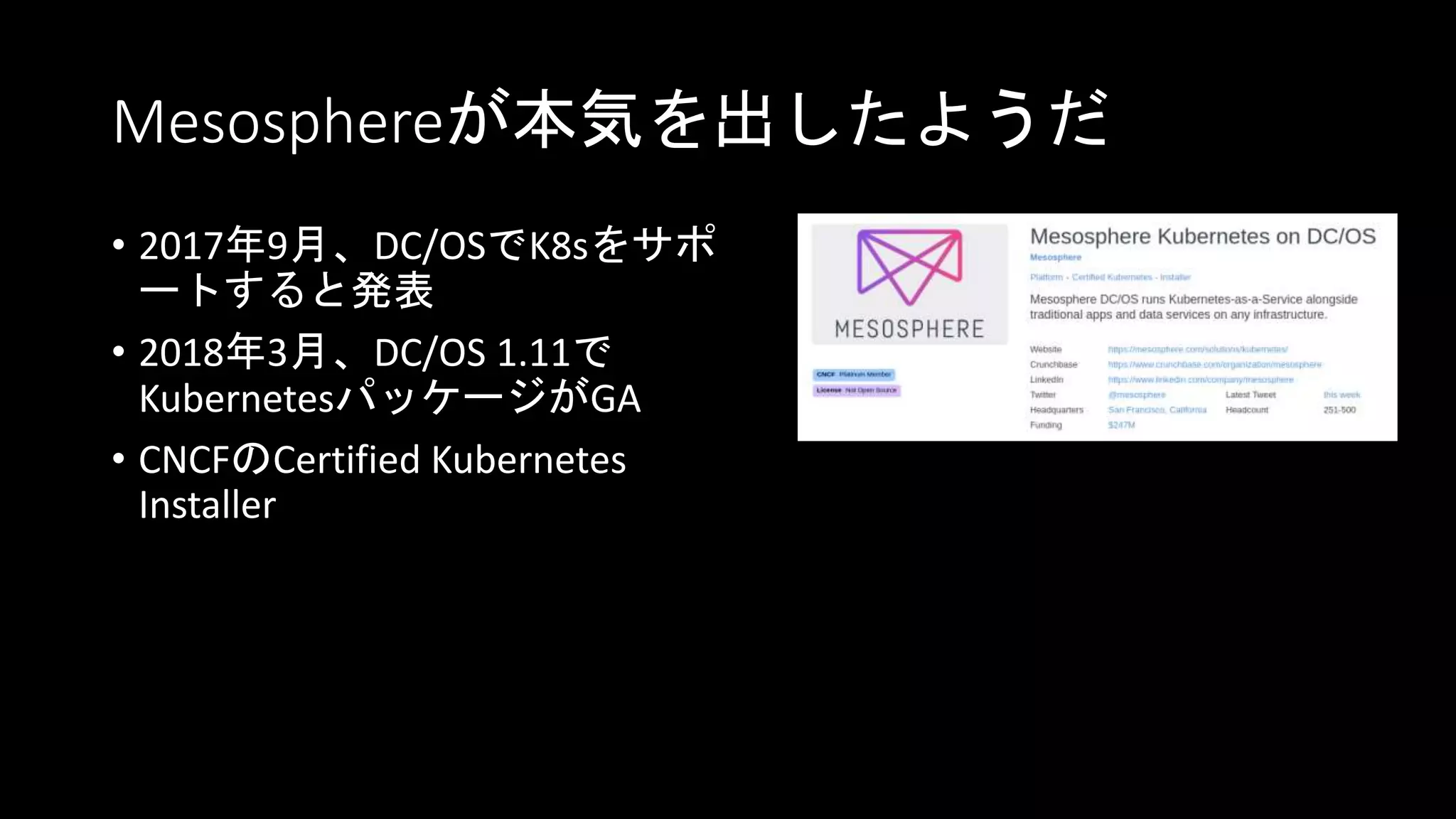 Mesosphereが本気を出したようだ
• 2017年9月、DC/OSでK8sをサポ
ートすると発表
• 2018年3月、DC/OS 1.11で
KubernetesパッケージがGA
• CNCFのCertified Kubernetes
Installer
 