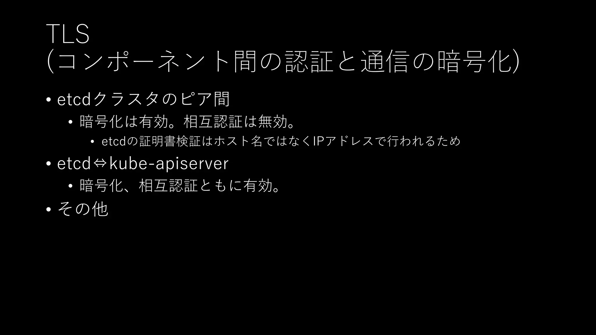 TLS
(コンポーネント間の認証と通信の暗号化)
• etcdクラスタのピア間
• 暗号化は有効。相互認証は無効。
• etcdの証明書検証はホスト名ではなくIPアドレスで行われるため
• etcd⇔kube-apiserver
• 暗号化、相互認証ともに有効。
• その他
 