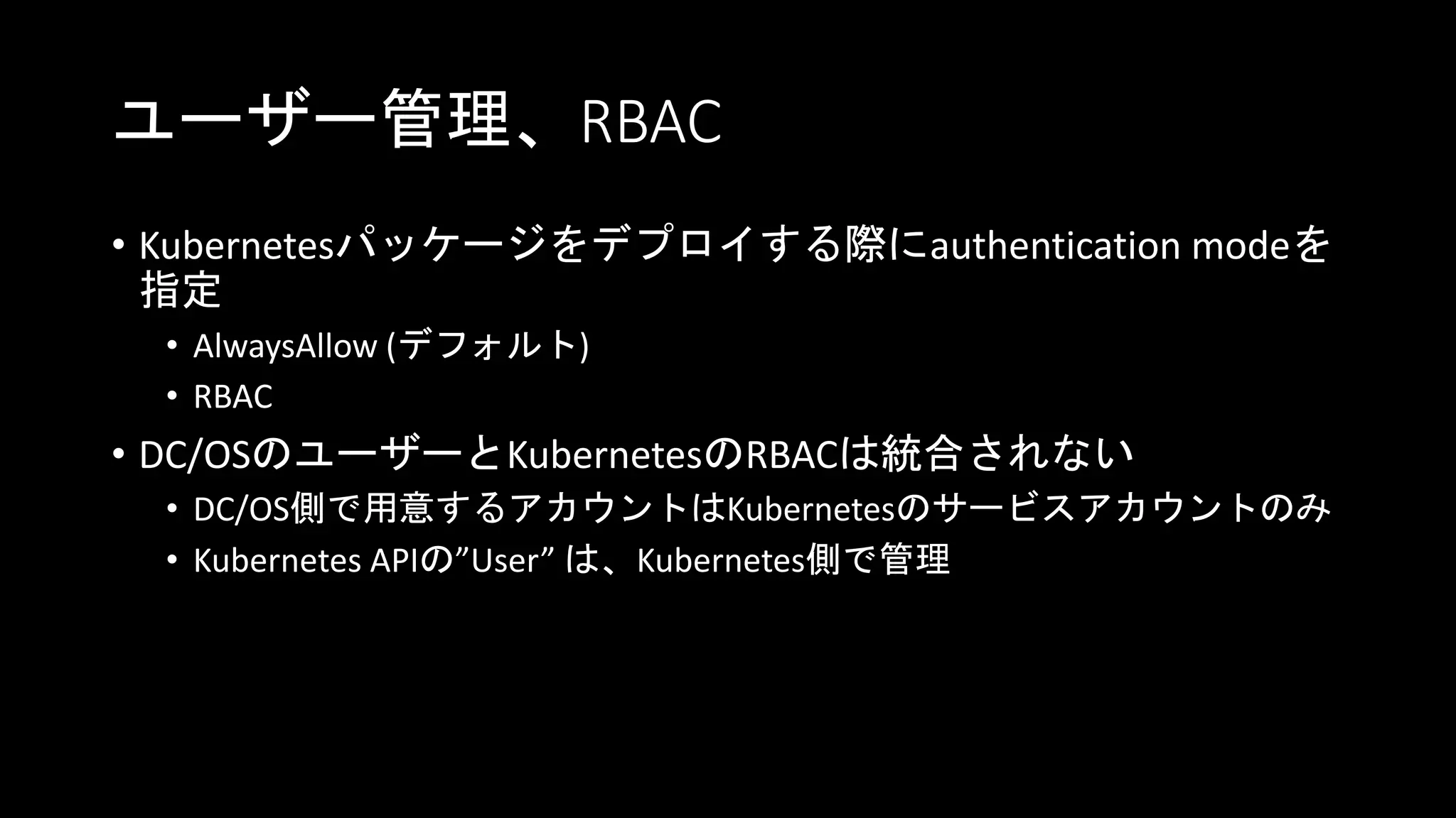 ユーザー管理、RBAC
• Kubernetesパッケージをデプロイする際にauthentication modeを
指定
• AlwaysAllow (デフォルト)
• RBAC
• DC/OSのユーザーとKubernetesのRBACは統合されない
• DC/OS側で用意するアカウントはKubernetesのサービスアカウントのみ
• Kubernetes APIの”User” は、Kubernetes側で管理
 