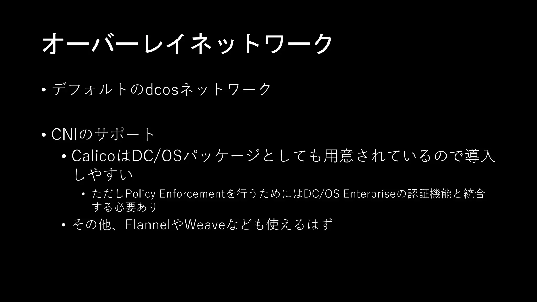 オーバーレイネットワーク
• デフォルトのdcosネットワーク
• CNIのサポート
• CalicoはDC/OSパッケージとしても用意されているので導入
しやすい
• ただしPolicy Enforcementを行うためにはDC/OS Enterpriseの認証機能と統合
する必要あり
• その他、FlannelやWeaveなども使えるはず
 