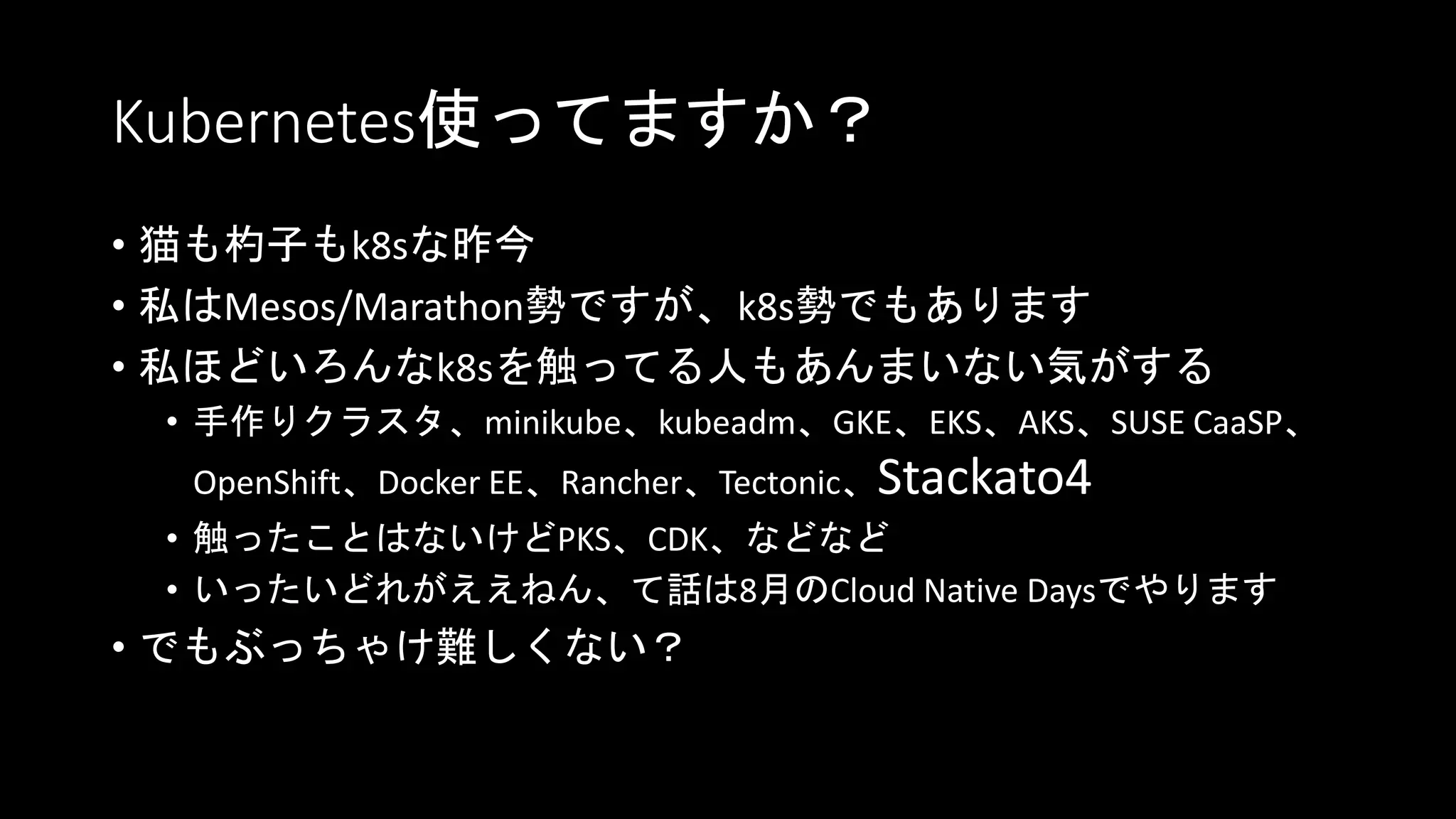 Kubernetes使ってますか？
• 猫も杓子もk8sな昨今
• 私はMesos/Marathon勢ですが、k8s勢でもあります
• 私ほどいろんなk8sを触ってる人もあんまいない気がする
• 手作りクラスタ、minikube、kubeadm、GKE、EKS、AKS、SUSE CaaSP、
OpenShift、Docker EE、Rancher、Tectonic、Stackato4
• 触ったことはないけどPKS、CDK、などなど
• いったいどれがええねん、て話は8月のCloud Native Daysでやります
• でもぶっちゃけ難しくない？
 