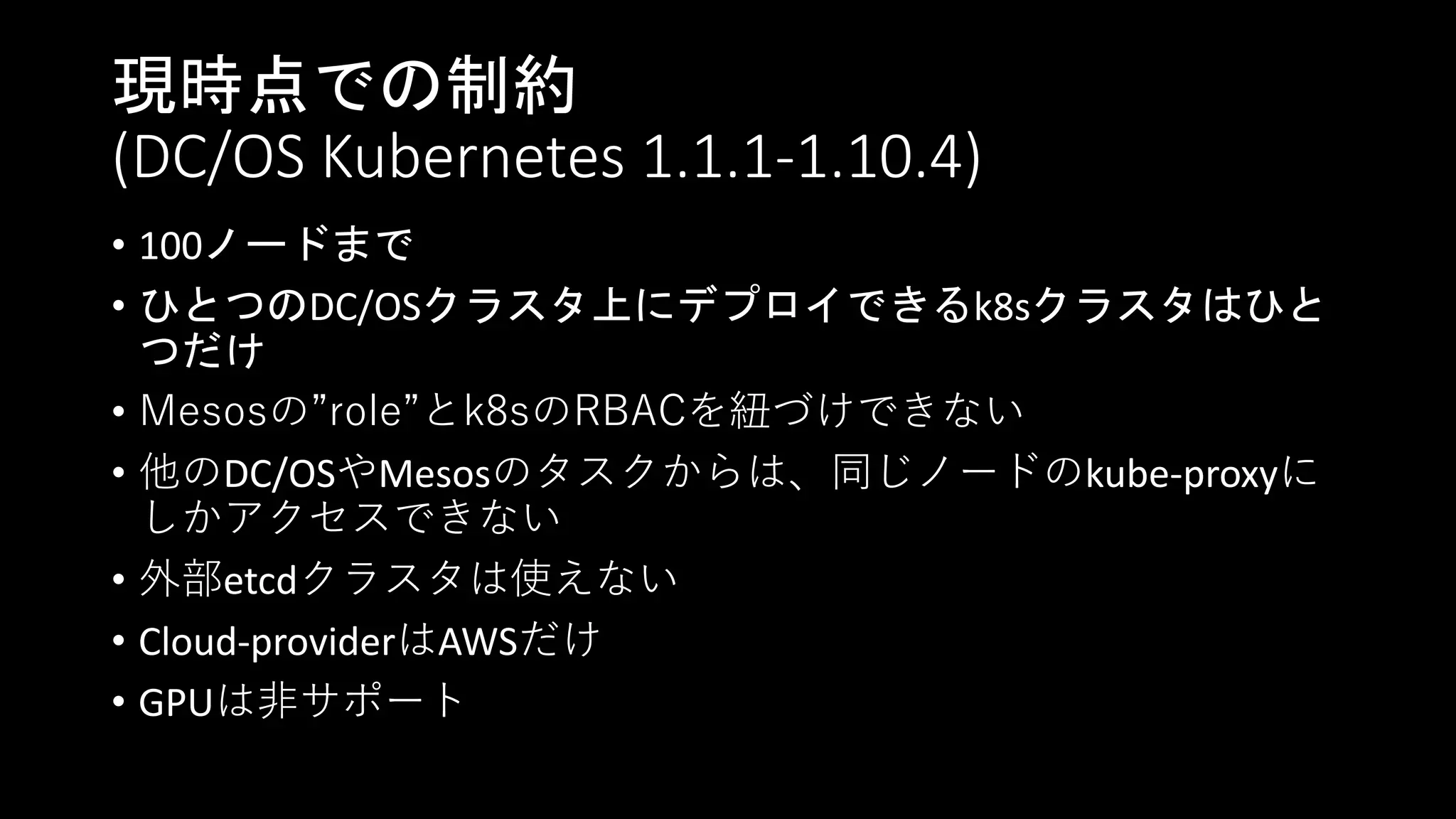 現時点での制約
(DC/OS Kubernetes 1.1.1-1.10.4)
• 100ノードまで
• ひとつのDC/OSクラスタ上にデプロイできるk8sクラスタはひと
つだけ
• Mesosの”role”とk8sのRBACを紐づけできない
• 他のDC/OSやMesosのタスクからは、同じノードのkube-proxyに
しかアクセスできない
• 外部etcdクラスタは使えない
• Cloud-providerはAWSだけ
• GPUは非サポート
 