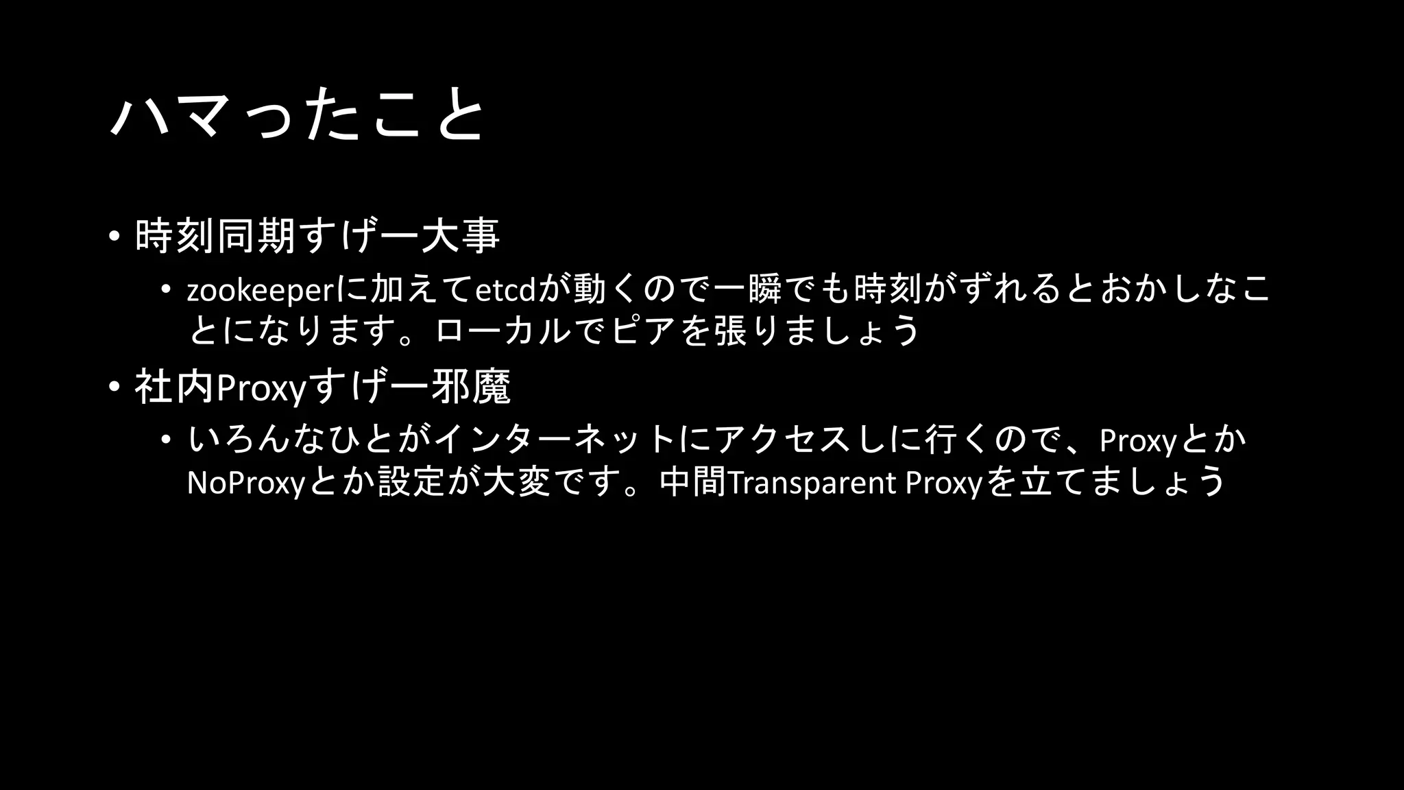 ハマったこと
• 時刻同期すげー大事
• zookeeperに加えてetcdが動くので一瞬でも時刻がずれるとおかしなこ
とになります。ローカルでピアを張りましょう
• 社内Proxyすげー邪魔
• いろんなひとがインターネットにアクセスしに行くので、Proxyとか
NoProxyとか設定が大変です。中間Transparent Proxyを立てましょう
 
