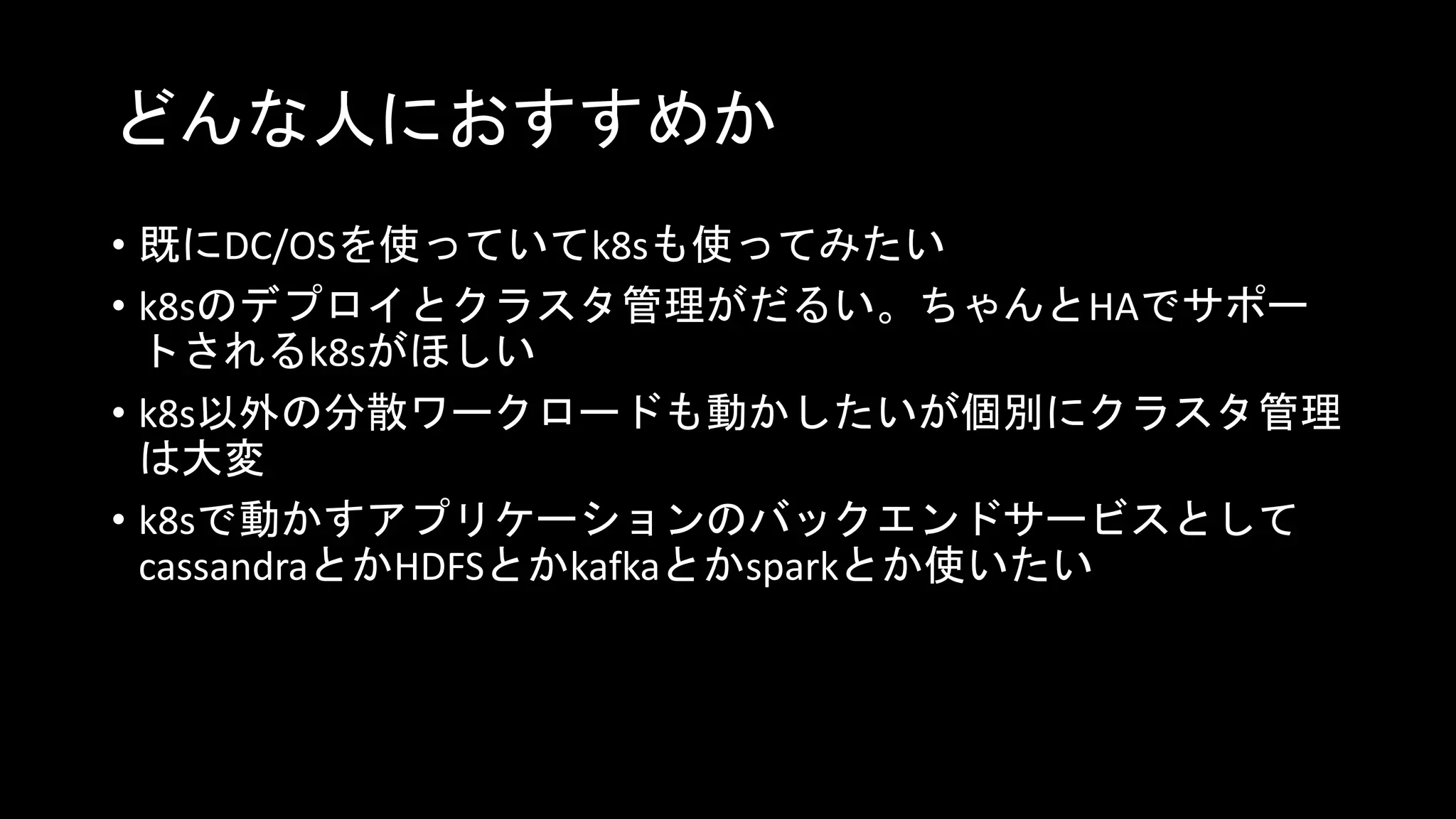 どんな人におすすめか
• 既にDC/OSを使っていてk8sも使ってみたい
• k8sのデプロイとクラスタ管理がだるい。ちゃんとHAでサポー
トされるk8sがほしい
• k8s以外の分散ワークロードも動かしたいが個別にクラスタ管理
は大変
• k8sで動かすアプリケーションのバックエンドサービスとして
cassandraとかHDFSとかkafkaとかsparkとか使いたい
 