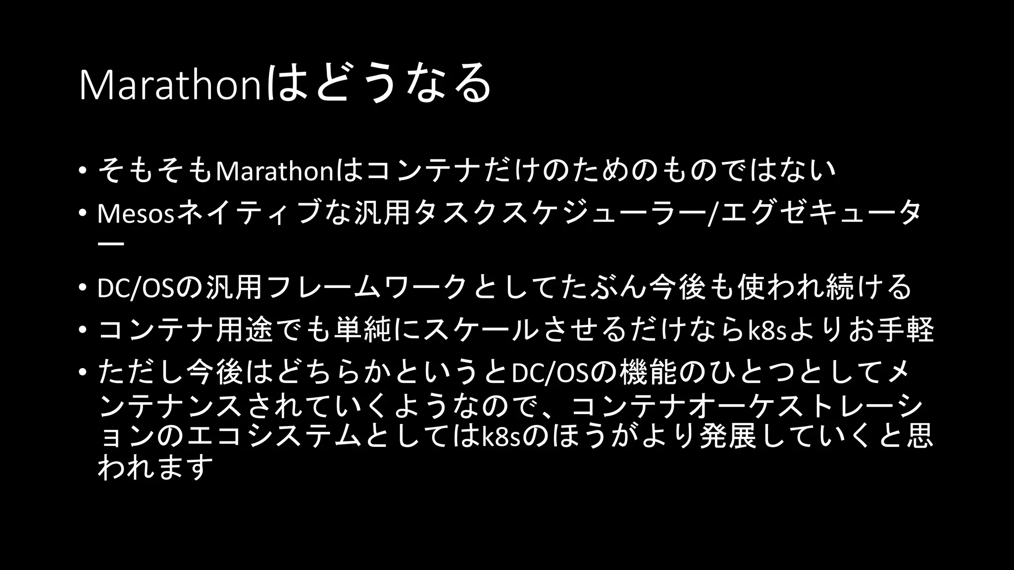 Marathonはどうなる
• そもそもMarathonはコンテナだけのためのものではない
• Mesosネイティブな汎用タスクスケジューラー/エグゼキュータ
ー
• DC/OSの汎用フレームワークとしてたぶん今後も使われ続ける
• コンテナ用途でも単純にスケールさせるだけならk8sよりお手軽
• ただし今後はどちらかというとDC/OSの機能のひとつとしてメ
ンテナンスされていくようなので、コンテナオーケストレーシ
ョンのエコシステムとしてはk8sのほうがより発展していくと思
われます
 