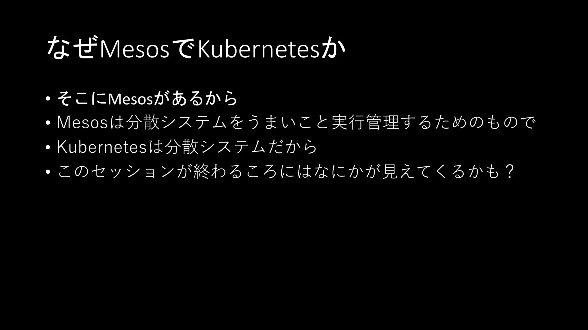 なぜMesosでKubernetesか
• そこにMesosがあるから
• Mesosは分散システムをうまいこと実行管理するためのもので
• Kubernetesは分散システムだから
• このセッションが終わるころにはなにかが見えてくるかも？
 