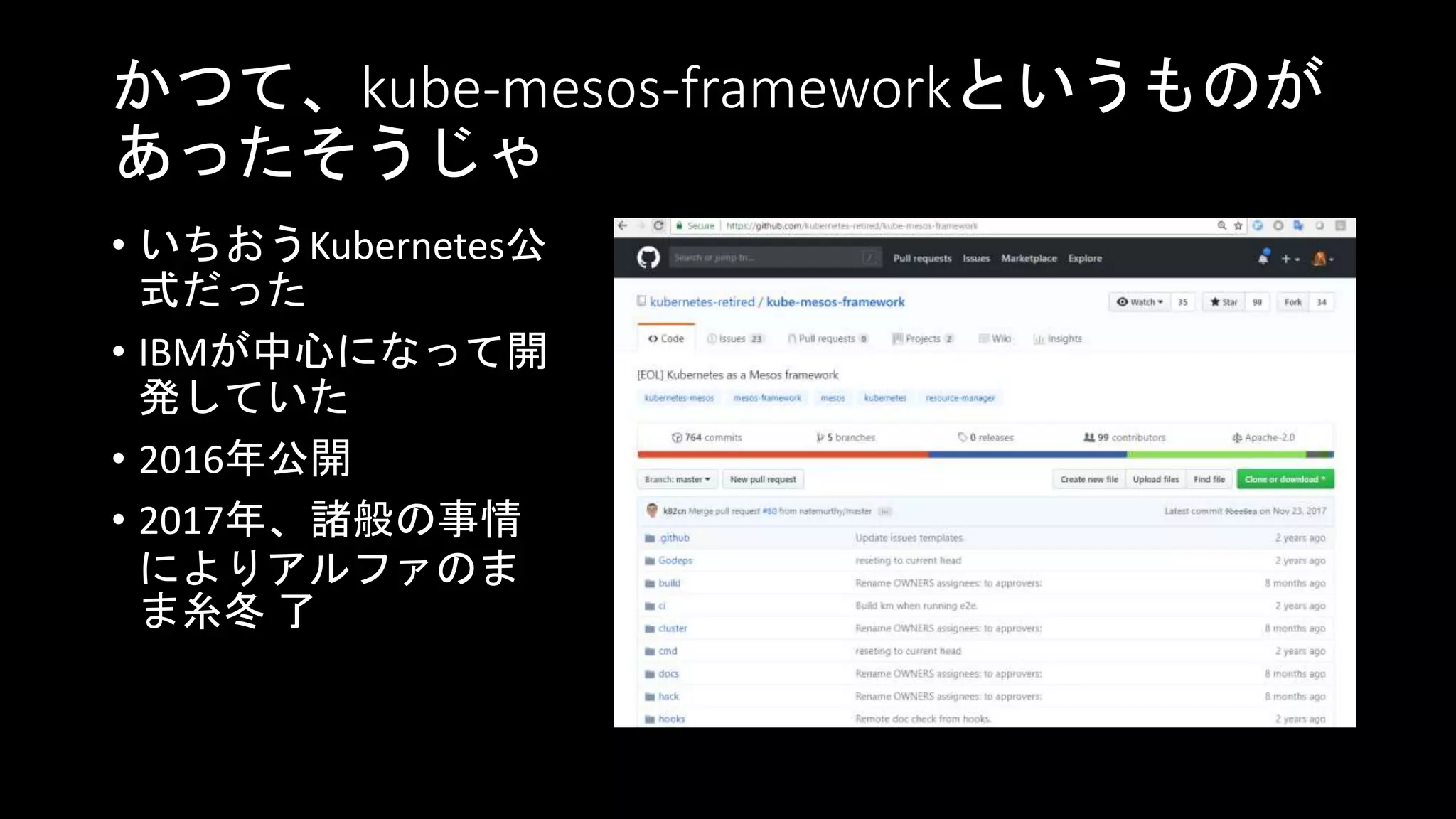 かつて、kube-mesos-frameworkというものが
あったそうじゃ
• いちおうKubernetes公
式だった
• IBMが中心になって開
発していた
• 2016年公開
• 2017年、諸般の事情
によりアルファのま
ま糸冬 了
 