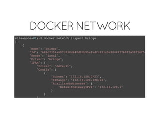 DOCKER NETWORK
cite-node-01:~$ docker network inspect bridge
[
{
"Name": "bridge",
"Id": "686c7352a697c038d642d2db95efadfc221c9e9044877b0f7a38756f5dc22e59"
"Scope": "local",
"Driver": "bridge",
"IPAM": {
"Driver": "default",
"Config": [
{
"Subnet": "172.16.128.0/23",
"IPRange": "172.16.128.128/28",
"AuxiliaryAddresses": {
"DefaultGatewayIPv4": "172.16.128.1"
}
}
]
 