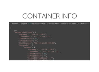 CONTAINER INFO
$ docker inspect 820ee00d9b3396572adb4c376bb5ff3a9d45c515e597267e1621401f6add297a
[
{
...
"NetworkSettings": {
"Gateway": "172.16.128.1",
"IPAddress": "172.16.128.132",
"IPPrefixLen": 23,
"IPv6Gateway": "",
"MacAddress": "02:42:ac:10:80:84",
"Networks": {
"bridge": {
"Gateway": "172.16.128.1",
"IPAddress": "172.16.128.132",
"IPPrefixLen": 23,
"IPv6Gateway": "",
"GlobalIPv6Address": "",
"GlobalIPv6PrefixLen": 0,
 