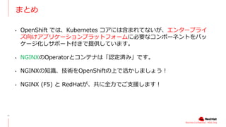 Red Hat Confidential - NDA Only
まとめ
14
• OpenShift では、Kubernetes コアには含まれてないが、エンタープライ
ズ向けアプリケーションプラットフォームに必要なコンポーネントをパッ
ケージ化しサポート付きで提供しています。
• NGINXのOperatorとコンテナは「認定済み」です。
• NGINXの知識、技術をOpenShiftの上で活かしましょう︕
• NGINX (F5) と RedHatが、共に全⼒でご⽀援します︕
 