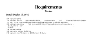 Requirements
334 apt-get update
335 apt-get install apt-transport-https ca-certificates curl software-properties-common
337 curl -fsSL https://download.docker.com/linux/ubuntu/gpg | sudo apt-key add -
338 add-apt-repository "deb [arch=amd64] https://download.docker.com/linux/ubuntu 
$(lsb_release -cs) 
stable"
339 apt-get update
340 apt-cache madison docker-ce
341 apt-get install docker-ce=18.06.3~ce~3-0~ubuntu
Docker
Install Docker (18.06.3)
 