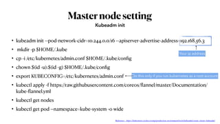 Masternodesetting
• kubeadm init --pod-network-cidr=10.244.0.0/16 --apiserver-advertise-address=192.168.56.3
• mkdir -p $HOME/.kube
• cp -i /etc/kubernetes/admin.conf $HOME/.kube/conﬁg
• chown $(id -u):$(id -g) $HOME/.kube/conﬁg
• export KUBECONFIG=/etc/kubernetes/admin.conf
• kubectl apply -f https://raw.githubusercontent.com/coreos/ﬂannel/master/Documentation/
kube-ﬂannel.yml
• kubectl get nodes
• kubectl get pod --namespace=kube-system -o wide
Kubeadm init
Your ip address
Do this only if you run kubernetes as a root account
Reference : https://kubernetes.io/docs/setup/production-environment/tools/kubeadm/create-cluster-kubeadm/
 