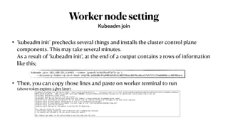 Workernodesetting
• ‘kubeadm init’ prechecks several things and installs the cluster control plane
components. This may take several minutes.
As a result of ‘kubeadm init’, at the end of a output contains 2 rows of information
like this;
• Then, you can copy those lines and paste on worker terminal to run
(above token expires 24hrs later)
Kubeadm join
kubeadm join 192.168.56.3:6443 --token iyees9.hc9x59uz97a71rio 
--discovery-token-ca-cert-hash sha256:a5bb90c91a4863d1615c083f8eac0df8ca8ca1fa571fc73a8d866ccc60705ace
root@kopo:~# kubeadm join 192.168.56.3:6443 --token iyees9.hc9x59uz97a71rio --discovery-token-ca-cert-hash sha256:a5bb90c91a4863d1615c083f8eac0df8ca8ca1fa571fc73a8d866ccc60705ace
W0721 01:41:36.442278 2846 join.go:346] [preflight] WARNING: JoinControlPane.controlPlane settings will be ignored when control-plane flag is not set.
[preflight] Running pre-flight checks
[preflight] Reading configuration from the cluster...
[preflight] FYI: You can look at this config file with 'kubectl -n kube-system get cm kubeadm-config -oyaml'
[kubelet-start] Downloading configuration for the kubelet from the "kubelet-config-1.18" ConfigMap in the kube-system namespace
[kubelet-start] Writing kubelet configuration to file "/var/lib/kubelet/config.yaml"
[kubelet-start] Writing kubelet environment file with flags to file "/var/lib/kubelet/kubeadm-flags.env"
[kubelet-start] Starting the kubelet
[kubelet-start] Waiting for the kubelet to perform the TLS Bootstrap...
This node has joined the cluster:
* Certificate signing request was sent to apiserver and a response was received.
* The Kubelet was informed of the new secure connection details.
Run 'kubectl get nodes' on the control-plane to see this node join the clust
 