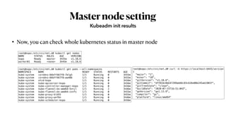 Masternodesetting
• Now, you can check whole kubernetes status in master node
Kubeadm init results
root@kopo:/etc/cni/net.d# kubectl get nodes
NAME STATUS ROLES AGE VERSION
kopo Ready master 3h55m v1.18.6
worker01 Ready <none> 3h45m v1.18.6
root@kopo:/etc/cni/net.d# kubectl get pods --all-namespaces
NAMESPACE NAME READY STATUS RESTARTS AGE
kube-system coredns-66bff467f8-7blg5 1/1 Running 0 3h55m
kube-system coredns-66bff467f8-ww486 1/1 Running 0 3h55m
kube-system etcd-kopo 1/1 Running 0 3h56m
kube-system kube-apiserver-kopo 1/1 Running 0 3h56m
kube-system kube-controller-manager-kopo 1/1 Running 0 3h56m
kube-system kube-flannel-ds-amd64-5ntjl 1/1 Running 2 3h46m
kube-system kube-flannel-ds-amd64-zxnfs 1/1 Running 0 3h55m
kube-system kube-proxy-kld55 1/1 Running 0 3h55m
kube-system kube-proxy-wnf6n 1/1 Running 0 3h46m
kube-system kube-scheduler-kopo 1/1 Running 0 3h56m
root@kopo:/etc/cni/net.d# curl -k https://localhost:6443/version
{
"major": "1",
"minor": "18",
"gitVersion": "v1.18.6",
"gitCommit": "dff82dc0de47299ab66c83c626e08b245ab19037",
"gitTreeState": "clean",
"buildDate": "2020-07-15T16:51:04Z",
"goVersion": "go1.13.9",
"compiler": "gc",
"platform": "linux/amd64"
 