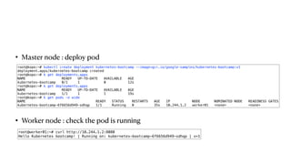 • Master node : deploy pod
• Worker node : check the pod is running
root@kopo:~# kubectl create deployment kubernetes-bootcamp --image=gcr.io/google-samples/kubernetes-bootcamp:v1
deployment.apps/kubernetes-bootcamp created
root@kopo:~# k get deployments.apps
NAME READY UP-TO-DATE AVAILABLE AGE
kubernetes-bootcamp 0/1 1 0 12s
root@kopo:~# k get deployments.apps
NAME READY UP-TO-DATE AVAILABLE AGE
kubernetes-bootcamp 1/1 1 1 19s
root@kopo:~# k get pods -o wide
NAME READY STATUS RESTARTS AGE IP NODE NOMINATED NODE READINESS GATES
kubernetes-bootcamp-6f6656d949-sdhqp 1/1 Running 0 35s 10.244.1.2 worker01 <none> <none>
root@worker01:~# curl http://10.244.1.2:8080
Hello Kubernetes bootcamp! | Running on: kubernetes-bootcamp-6f6656d949-sdhqp | v=1
 