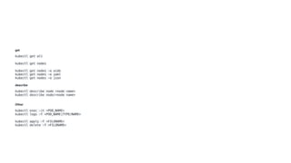 get
kubectl get all
kubectl get nodes
kubectl get nodes -o wide
kubectl get nodes -o yaml
kubectl get nodes -o json
describe
kubectl describe node <node name>
kubectl describe node/<node name>
Other
kubectl exec -it <POD_NAME>
kubectl logs -f <POD_NAME|TYPE/NAME>
kubectl apply -f <FILENAME>
kubectl delete -f <FILENAME>
 