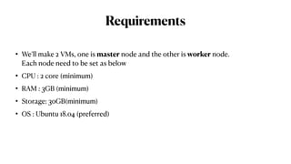Requirements
• We’ll make 2 VMs, one is master node and the other is worker node.
Each node need to be set as below
• CPU : 2 core (minimum)
• RAM : 3GB (minimum)
• Storage: 30GB(minimum)
• OS : Ubuntu 18.04 (preferred)
 
