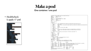 Makeapod
• Healthcheck
k apply -f *.yml
One container / one pod
apiVersion: v1
kind: Pod
metadata:
  name: wkopo-healthcheck
  labels:
    type: app
spec:
  containers:
  - name: app
    image: nginx:latest
    livenessProbe:
      httpGet:
        path: /
        port: 80
    readinessProbe:
      httpGet:
        path: /
        port: 80
root@kopo:~/project/ex01# k describe po/wkopo-healthcheck
Name: wkopo-healthcheck
Namespace: default
Priority: 0
Node: worker01/10.0.2.15
Start Time: Thu, 23 Jul 2020 11:40:37 +0000
Labels: type=app
Annotations: Status: Running
IP: 10.244.1.6
IPs:
IP: 10.244.1.6
Containers:
app:
Container ID: docker://064d9b4841dd4712c63669e770cfaf0ad5ba39ee9ca2d9ac4ed44b12224efc5b
Image: nginx:latest
Image ID: docker-pullable://nginx@sha256:0e188877aa60537d1a1c6484b8c3929cfe09988145327ee47e8e91ddf6f76f5c
Port: <none>
Host Port: <none>
State: Running
Started: Thu, 23 Jul 2020 11:40:42 +0000
Ready: True
Restart Count: 0
Liveness: http-get http://:80/ delay=0s timeout=1s period=10s #success=1 #failure=3
Readiness: http-get http://:80/ delay=0s timeout=1s period=10s #success=1 #failure=3
Environment: <none>
Mounts:
/var/run/secrets/kubernetes.io/serviceaccount from default-token-h56q7 (ro)
Conditions:
Type Status
Initialized True
Ready True
ContainersReady True
PodScheduled True
Volumes:
default-token-h56q7:
Type: Secret (a volume populated by a Secret)
SecretName: default-token-h56q7
Optional: false
QoS Class: BestEffort
Node-Selectors: <none>
Tolerations: node.kubernetes.io/not-ready:NoExecute for 300s
node.kubernetes.io/unreachable:NoExecute for 300s
Events:
Type Reason Age From Message
---- ------ ---- ---- -------
Normal Scheduled 35s default-scheduler Successfully assigned default/wkopo-healthcheck to worker01
Normal Pulling 34s kubelet, worker01 Pulling image "nginx:latest"
Normal Pulled 30s kubelet, worker01 Successfully pulled image "nginx:latest"
Normal Created 30s kubelet, worker01 Created container app
Normal Started 30s kubelet, worker01 Started container app
root@kopo:~/project/ex01# k get po
NAME READY STATUS RESTARTS AGE
kopotest 1/1 Running 0 28m
kubernetes-bootcamp-6f6656d949-sdhqp 1/1 Running 0 8h
wkopo-healthcheck 1/1 Running 0 43s
 