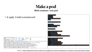 Makeapod
• K apply -f multi-container.yml
Multi container / one pod
apiVersion: v1
kind: Pod
metadata:
  name: two-containers
spec:
  restartPolicy: Never
  volumes:
  - name: shared-data
    emptyDir: {}
  containers:
  - name: nginx-container
    image: nginx
    volumeMounts:
    - name: shared-data
      mountPath: /usr/share/nginx/html
  - name: debian-container
    image: debian
    volumeMounts:
    - name: shared-data
      mountPath: /pod-data
    command: ["/bin/sh"]
    args: ["-c", "echo debian 컨테이너에서 안녕하세요 > /pod-data/index.html"]
root@kopo:~/project/ex02# k get pod
NAME READY STATUS RESTARTS AGE
kubernetes-bootcamp-6f6656d949-sdhqp 1/1 Running 0 10h
two-containers 1/2 NotReady 0 34m
root@kopo:~/project/ex02# k logs po/two-containers
error: a container name must be specified for pod two-containers, choose one of: [nginx-container debian-container]
root@kopo:~/project/ex02# k logs po/two-containers nginx-container
/docker-entrypoint.sh: /docker-entrypoint.d/ is not empty, will attempt to perform configuration
/docker-entrypoint.sh: Looking for shell scripts in /docker-entrypoint.d/
/docker-entrypoint.sh: Launching /docker-entrypoint.d/10-listen-on-ipv6-by-default.sh
10-listen-on-ipv6-by-default.sh: Getting the checksum of /etc/nginx/conf.d/default.conf
10-listen-on-ipv6-by-default.sh: Enabled listen on IPv6 in /etc/nginx/conf.d/default.conf
/docker-entrypoint.sh: Launching /docker-entrypoint.d/20-envsubst-on-templates.sh
/docker-entrypoint.sh: Configuration complete; ready for start up
127.0.0.1 - - [23/Jul/2020:12:52:56 +0000] "GET / HTTP/1.1" 200 42 "-" "curl/7.64.0" "-"
Source : https://kubernetes.io/docs/tasks/access-application-cluster/communicate-containers-same-pod-shared-volume/
 