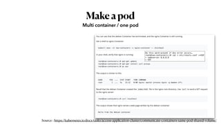 Makeapod
Multi container / one pod
Do this work-around if dns error occurs…
root@two-containers:/# cat > etc/resolv.conf <<EOF
> nameserver 8.8.8.8
> EOF
Source : https://kubernetes.io/docs/tasks/access-application-cluster/communicate-containers-same-pod-shared-volume/
 