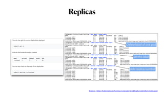 Replicas
root@kopo:~/project/ex03-replica# k get pods --show-labels
NAME READY STATUS RESTARTS AGE LABELS
frontend-jb9kl 1/1 Running 0 54s tier=frontend
frontend-ksbz8 1/1 Running 0 54s tier=frontend
frontend-vcpsm 1/1 Running 0 54s tier=frontend
kubernetes-bootcamp-6f6656d949-sdhqp 1/1 Running 0 10h app=kubernetes-bootcamp,pod-template-hash=6f6656d949
root@kopo:~/project/ex03-replica# k label pod/frontend-jb9kl tier-
pod/frontend-jb9kl labeled
root@kopo:~/project/ex03-replica# k get pods --show-labels
NAME READY STATUS RESTARTS AGE LABELS
frontend-4jbf6 1/1 Running 0 4s tier=frontend
frontend-jb9kl 1/1 Running 0 3m6s <none>
frontend-ksbz8 1/1 Running 0 3m6s tier=frontend
frontend-vcpsm 1/1 Running 0 3m6s tier=frontend
kubernetes-bootcamp-6f6656d949-sdhqp 1/1 Running 0 10h app=kubernetes-bootcamp,pod-template-hash=6f6656d949
root@kopo:~/project/ex03-replica# k label pod/frontend-jb9kl tier=frontend
pod/frontend-jb9kl labeled
root@kopo:~/project/ex03-replica# k get pods --show-labels
NAME READY STATUS RESTARTS AGE LABELS
frontend-jb9kl 1/1 Running 0 3m39s tier=frontend
frontend-ksbz8 1/1 Running 0 3m39s tier=frontend
frontend-vcpsm 1/1 Running 0 3m39s tier=frontend
kubernetes-bootcamp-6f6656d949-sdhqp 1/1 Running 0 10h app=kubernetes-bootcamp,pod-template-hash=6f6656d949
root@kopo:~/project/ex03-replica# k scale --replicas=6 -f repltest.yml
replicaset.apps/frontend scaled
root@kopo:~/project/ex03-replica# k get pods --show-labels
NAME READY STATUS RESTARTS AGE LABELS
frontend-8vwl6 1/1 Running 0 5s tier=frontend
frontend-jb9kl 1/1 Running 0 4m20s tier=frontend
frontend-ksbz8 1/1 Running 0 4m20s tier=frontend
frontend-lzflt 1/1 Running 0 5s tier=frontend
frontend-vbthb 1/1 Running 0 5s tier=frontend
frontend-vcpsm 1/1 Running 0 4m20s tier=frontend
kubernetes-bootcamp-6f6656d949-sdhqp 1/1 Running 0 10h app=kubernetes-bootcamp,pod-template-hash=6f6656d949
Delete label of one pod
Set the label
Add replica number
Source : https://kubernetes.io/ko/docs/concepts/workloads/controllers/replicaset/
 
