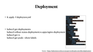 Deployment
• K apply -f deploytest.yml
• kubectl get deployments
kubectl rollout status deployment.v1.apps/nginx-deployment
kubectl get rs
kubectl get pods --show-labels
apiVersion: apps/v1
kind: Deployment
metadata:
  name: nginx-deployment
  labels:
    app: nginx
spec:
  replicas: 3
  selector:
    matchLabels:
      app: nginx
  template:
    metadata:
      labels:
        app: nginx
    spec:
      containers:
      - name: nginx
        image: nginx:1.14.2
        ports:
        - containerPort: 80
Source : https://kubernetes.io/docs/concepts/workloads/controllers/deployment/
 