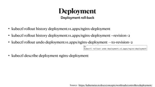 Deployment
• kubectl rollout history deployment.v1.apps/nginx-deployment
• kubectl rollout history deployment.v1.apps/nginx-deployment --revision=2
• kubectl rollout undo deployment.v1.apps/nginx-deployment —to-revision=2
• kubectl describe deployment nginx-deployment
Deployment roll-back
Or
kubectl rollout undo deployment.v1.apps/nginx-deployment
Source : https://kubernetes.io/docs/concepts/workloads/controllers/deployment/
 