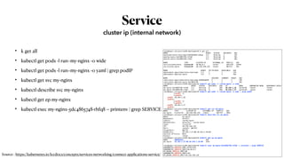 Service
• k get all
• kubectl get pods -l run=my-nginx -o wide
• kubectl get pods -l run=my-nginx -o yaml | grep podIP
• kubectl get svc my-nginx
• kubectl describe svc my-nginx
• kubectl get ep my-nginx
• kubectl exec my-nginx-5dc4865748-rhfq8 -- printenv | grep SERVICE
cluster ip (internal network)
root@kopo:~/project/ex04-deployment# k get all
NAME READY STATUS RESTARTS AGE
pod/kubernetes-bootcamp-6f6656d949-sdhqp 1/1 Running 1 23h
pod/my-nginx-5dc4865748-rhfq8 1/1 Running 0 36s
pod/my-nginx-5dc4865748-z7qkt 1/1 Running 0 36s
NAME TYPE CLUSTER-IP EXTERNAL-IP PORT(S) AGE
service/kubernetes ClusterIP 10.96.0.1 <none> 443/TCP 2d19h
service/my-nginx ClusterIP 10.110.148.126 <none> 80/TCP 36s
NAME READY UP-TO-DATE AVAILABLE AGE
deployment.apps/kubernetes-bootcamp 1/1 1 1 23h
deployment.apps/my-nginx 2/2 2 2 36s
NAME DESIRED CURRENT READY AGE
replicaset.apps/kubernetes-bootcamp-6f6656d949 1 1 1 23h
replicaset.apps/my-nginx-5dc4865748 2 2 2 36s
root@kopo:~/project/ex04-deployment# kubectl get pods -l run=my-nginx -o wide
NAME READY STATUS RESTARTS AGE IP NODE NOMINATED NODE READINESS GATES
my-nginx-5dc4865748-rhfq8 1/1 Running 0 60s 10.244.1.28 worker01 <none> <none>
my-nginx-5dc4865748-z7qkt 1/1 Running 0 60s 10.244.1.27 worker01 <none> <none>
root@kopo:~/project/ex04-deployment# kubectl get pods -l run=my-nginx -o yaml | grep podIP
f:podIP: {}
f:podIPs:
podIP: 10.244.1.28
podIPs:
f:podIP: {}
f:podIPs:
podIP: 10.244.1.27
podIPs:
root@kopo:~/project/ex04-deployment# kubectl get svc my-nginx
NAME TYPE CLUSTER-IP EXTERNAL-IP PORT(S) AGE
my-nginx ClusterIP 10.110.148.126 <none> 80/TCP 104s
root@kopo:~/project/ex04-deployment# kubectl describe svc my-nginx
Name: my-nginx
Namespace: default
Labels: run=my-nginx
Annotations: Selector: run=my-nginx
Type: ClusterIP
IP: 10.110.148.126
Port: <unset> 80/TCP
TargetPort: 80/TCP
Endpoints: 10.244.1.27:80,10.244.1.28:80
Session Affinity: None
Events: <none>
root@kopo:~/project/ex04-deployment# kubectl get ep my-nginx
NAME ENDPOINTS AGE
my-nginx 10.244.1.27:80,10.244.1.28:80 2m3s
root@kopo:~/project/ex04-deployment# kubectl exec my-nginx-5dc4865748-rhfq8 -- printenv | grep SERVICE
KUBERNETES_SERVICE_PORT_HTTPS=443
KUBERNETES_SERVICE_HOST=10.96.0.1
MY_NGINX_SERVICE_PORT=80
KUBERNETES_SERVICE_PORT=443
MY_NGINX_SERVICE_HOST=10.110.148.126Source : https://kubernetes.io/ko/docs/concepts/services-networking/connect-applications-service/
 
