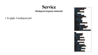 Service
• K apply -f nodeport.yml
Nodeport (expose network)
apiVersion: apps/v1
kind: Deployment
metadata:
  name: my-nginx
spec:
  selector:
    matchLabels:
      run: my-nginx
  replicas: 2
  template:
    metadata:
      labels:
        run: my-nginx
    spec:
      containers:
      - name: my-nginx
        image: nginx
        ports:
        - containerPort: 80
---
apiVersion: v1
kind: Service
metadata:
  name: my-nginx
  labels:
    run: my-nginx
spec:
  type: NodePort
  ports:
  - protocol: TCP
    nodePort: 30101
    port: 80
    targetPort: 80
  selector:
    run: my-nginx
 