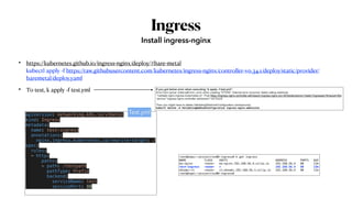 Ingress
• https://kubernetes.github.io/ingress-nginx/deploy/#bare-metal
kubectl apply -f https://raw.githubusercontent.com/kubernetes/ingress-nginx/controller-v0.34.1/deploy/static/provider/
baremetal/deploy.yaml
• To test, k apply -f test.yml
Install ingress-nginx
apiVersion: networking.k8s.io/v1beta1
kind: Ingress
metadata:
  name: test-ingress
  annotations:
    nginx.ingress.kubernetes.io/rewrite-target: /
spec:
  rules:
  - http:
      paths:
      - path: /testpath
        pathType: Prefix
        backend:
          serviceName: test
          servicePort: 80
Test.yml
root@kopo:~/project/ex08-ingress# k get ingress
NAME CLASS HOSTS ADDRESS PORTS AGE
my-nginx <none> my-nginx.192.168.56.4.sslip.io 192.168.56.4 80 12m
test-ingress <none> * 192.168.56.4 80 13m
whoami-v1 <none> v1.whoami.192.168.56.3.sslip.io 192.168.56.4 80 11m
root@kopo:~/project/ex08-ingress#
If you got below error when executing “k apply -f test.yml”,
Error from server (InternalError): error when creating "STDIN": Internal error occurred: failed calling webhook
"validate.nginx.ingress.kubernetes.io": Post https://ingress-nginx-controller-admission.ingress-nginx.svc:443/extensions/v1beta1/ingresses?timeout=30s:
service "ingress-nginx-controller-admission" not found
Then you might have to delete ValidatingWebhookConfiguration (workaround)
kubectl delete -A ValidatingWebhookConfiguration ingress-nginx-admission
 