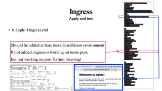 Ingress
• K apply -f ingress.yml
Apply and test
apiVersion: networking.k8s.io/v1beta1
kind: Ingress
metadata:
  name: my-nginx
  annotations:
    ingress.kubernetes.io/rewrite-target: "/"
    ingress.kubernetes.io/ssl-redirect: "false"
spec:
  rules:
  - host: my-nginx.192.168.56.4.sslip.io
    http:
      paths: 
      - path: /
        backend:
          serviceName: my-nginx
          servicePort: 80
---
apiVersion: apps/v1
kind: Deployment
metadata:
  name: my-nginx
spec:
  selector:
    matchLabels:
      run: my-nginx
  replicas: 2
  template:
    metadata:
      labels:
        run: my-nginx
    spec:
      hostNetwork: true
      containers:
      - name: my-nginx
        image: nginx
        ports:
        - containerPort: 80
---
apiVersion: v1
kind: Service
metadata:
  name: my-nginx
  labels:
    run: my-nginx
spec:
  type: NodePort
  ports:
  - protocol: TCP
    # nodePort: 30101
    port: 80
    targetPort: 80
  selector:
    run: my-nginx
Should be added at bare metal installation environment
If not added, ingress is working on node-port,
but not working on port 80 (not listening)
root@kopo:~/project/ex08-ingress# k get all
NAME READY STATUS RESTARTS AGE
pod/my-nginx-5dc4865748-h7hst 1/1 Running 1 21h
pod/my-nginx-694b8667c5-m677n 0/1 Pending 0 20h
pod/my-nginx-694b8667c5-pfgss 1/1 Running 1 20h
NAME TYPE CLUSTER-IP EXTERNAL-IP PORT(S) AGE
service/kubernetes ClusterIP 10.96.0.1 <none> 443/TCP 4d5h
service/my-nginx NodePort 10.106.230.24 <none> 80:31958/TCP 21h
NAME READY UP-TO-DATE AVAILABLE AGE
deployment.apps/my-nginx 2/2 2 2 21h
NAME DESIRED CURRENT READY AGE
replicaset.apps/my-nginx-5dc4865748 1 1 1 21h
replicaset.apps/my-nginx-694b8667c5 2 2 1 20h
root@kopo:~/project/ex08-ingress# k get ingress
NAME CLASS HOSTS ADDRESS PORTS AGE
my-nginx <none> my-nginx.192.168.56.4.sslip.io 192.168.56.4 80 21h
root@kopo:~/project/ex08-ingress# k get svc -n ingress-nginx
NAME TYPE CLUSTER-IP EXTERNAL-IP PORT(S) AGE
ingress-nginx-controller NodePort 10.110.64.145 <none> 80:31064/TCP,443:32333/TCP 24h
ingress-nginx-controller-admission ClusterIP 10.102.247.88 <none> 443/TCP 24h
 
