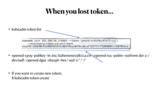 Whenyoulosttoken…
• kubeadm token list
• openssl x509 -pubkey -in /etc/kubernetes/pki/ca.crt | openssl rsa -pubin -outform der 2>/
dev/null | openssl dgst -sha256 -hex | sed 's/^.* //‘
• If you want to create new token;
$ kubeadm token create
kubeadm join 192.168.56.3:6443 --token iyees9.hc9x59uz97a71rio 
--discovery-token-ca-cert-hash
sha256:a5bb90c91a4863d1615c083f8eac0df8ca8ca1fa571fc73a8d866ccc60705ace
 