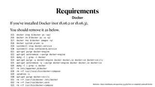 Requirements
315 docker stop $(docker ps -aq)
316 docker rm $(docker ps -a -q)
317 docker rmi $(docker images -q)
318 docker system prune -a
319 systemctl stop docker.service
320 systemctl stop containerd.service
321 apt-get purge docker-engine
322 apt-get autoremove --purge docker-engine
323 dpkg -l | grep -i docker
324 apt-get purge -y docker-engine docker docker.io docker-ce docker-ce-cli
325 apt-get autoremove -y --purge docker-engine docker docker.io docker-ce
326 dpkg -l | grep -i docker
327 rm /etc/apparmor.d/docker
328 rm -rf /usr/local/bin/docker-compose
329 iptables -L
330 apt-get purge docker-ce-cli
331 rm -rf /var/lib/docker /etc/docker
332 rm -rf /var/run/docker.sock
333 rm -rf /usr/bin/docker-compose
Docker
If you’ve installed Docker (not 18.06.2 or 18.06.3),
You should remove it as below.
Reference : https://askubuntu.com/questions/935569/how-to-completely-uninstall-docker
 